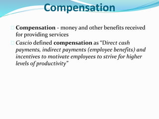 Compensation 
 Compensation - money and other benefits received 
for providing services 
 Cascio defined compensation as “Direct cash 
payments, indirect payments (employee benefits) and 
incentives to motivate employees to strive for higher 
levels of productivity” 
 