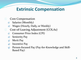 Extrinsic Compensation 
 Core Compensation 
1) Salaries (Monthly) 
2) Wages (Hourly, Daily, or Weekly) 
 Cost-of-Leaving Adjustment (COLAs) 
1) Consumer Price Index (CPI) 
2) Seniority Pay 
3) Merit Pay 
4) Incentive Pay 
5) Person-focused Pay (Pay-for-Knowledge and Skill- 
Based Pay) 
8 
 