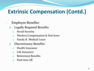 Extrinsic Compensation (Contd.) 
 Employee Benefits: 
 Legally Required Benefits 
1) Social Security 
2) Workers Compensation & Sick leave 
3) Family & Medical Leave 
 Discretionary Benefits: 
1) Health Insurance 
2) Life Insurance 
3) Retirement Benefits 
4) Paid time-off. 
9 
 