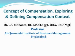 Concept of Compensation, Exploring
& Defining Compensation Context
Dr. G C Mohanta, BE, MSc(Engg), MBA, PhD(Mgt)
Professor
Al-Qurmoshi Institute of Business Management
Hyderabad
 