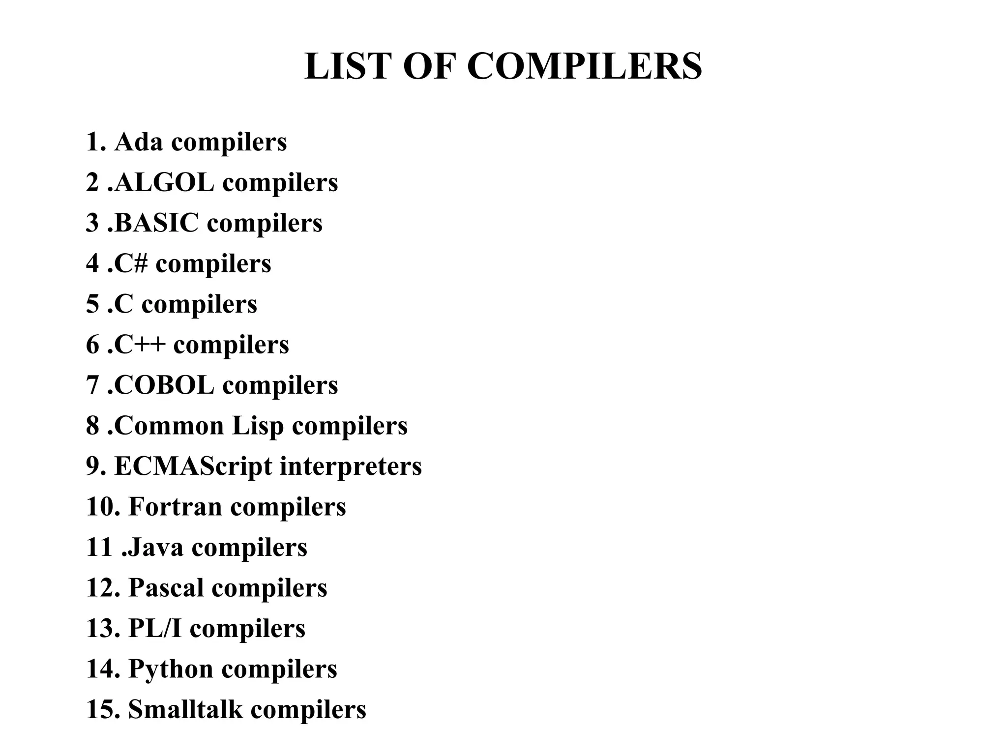 LIST OF COMPILERS
1. Ada compilers
2 .ALGOL compilers
3 .BASIC compilers
4 .C# compilers
5 .C compilers
6 .C++ compilers
7 .COBOL compilers
8 .Common Lisp compilers
9. ECMAScript interpreters
10. Fortran compilers
11 .Java compilers
12. Pascal compilers
13. PL/I compilers
14. Python compilers
15. Smalltalk compilers
 