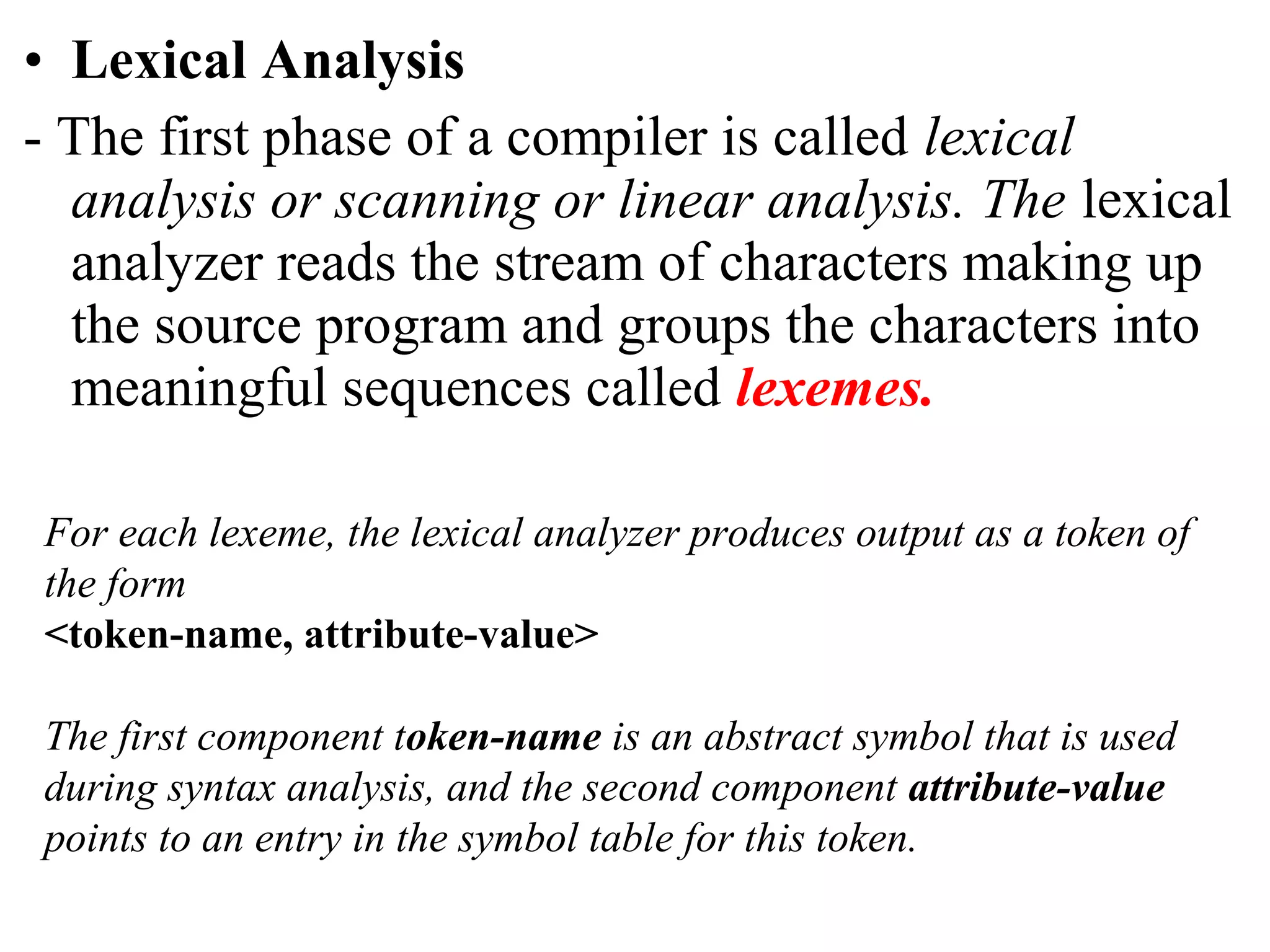 • Lexical Analysis
- The first phase of a compiler is called lexical
analysis or scanning or linear analysis. The lexical
analyzer reads the stream of characters making up
the source program and groups the characters into
meaningful sequences called lexemes.
For each lexeme, the lexical analyzer produces output as a token of
the form
<token-name, attribute-value>
The first component token-name is an abstract symbol that is used
during syntax analysis, and the second component attribute-value
points to an entry in the symbol table for this token.
 