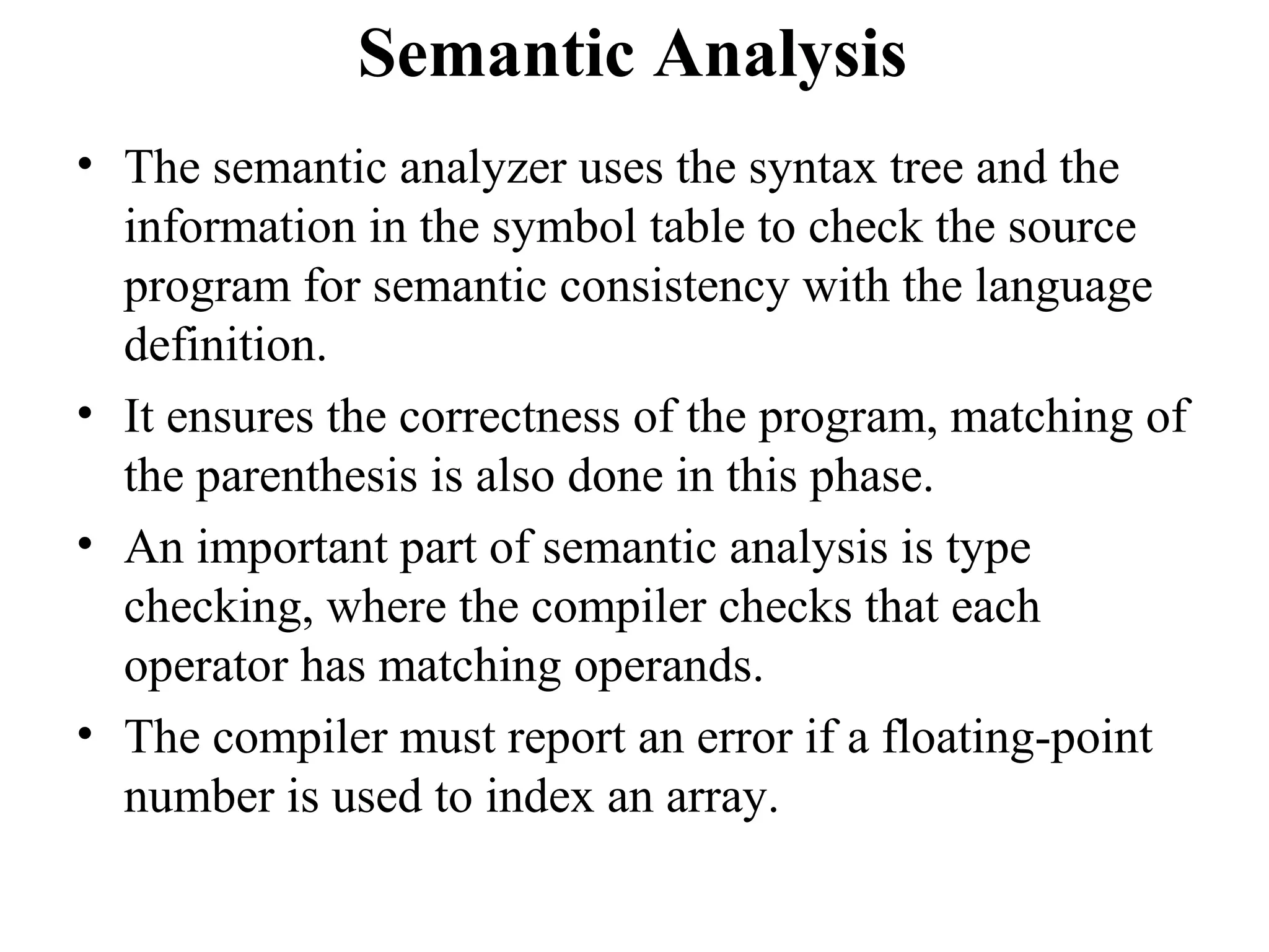 Semantic Analysis
• The semantic analyzer uses the syntax tree and the
information in the symbol table to check the source
program for semantic consistency with the language
definition.
• It ensures the correctness of the program, matching of
the parenthesis is also done in this phase.
• An important part of semantic analysis is type
checking, where the compiler checks that each
operator has matching operands.
• The compiler must report an error if a floating-point
number is used to index an array.
 