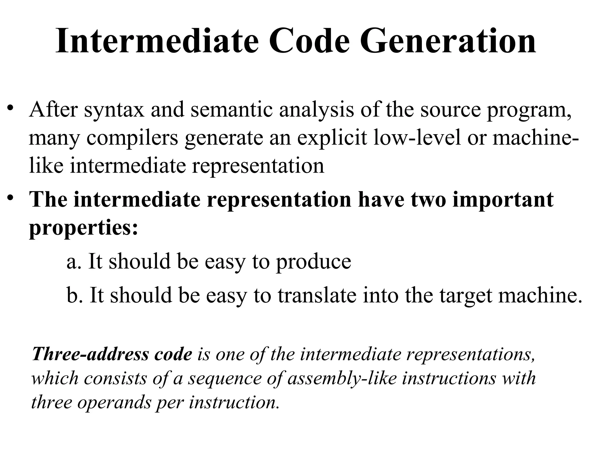 Intermediate Code Generation
• After syntax and semantic analysis of the source program,
many compilers generate an explicit low-level or machine-
like intermediate representation
• The intermediate representation have two important
properties:
a. It should be easy to produce
b. It should be easy to translate into the target machine.
Three-address code is one of the intermediate representations,
which consists of a sequence of assembly-like instructions with
three operands per instruction.
 