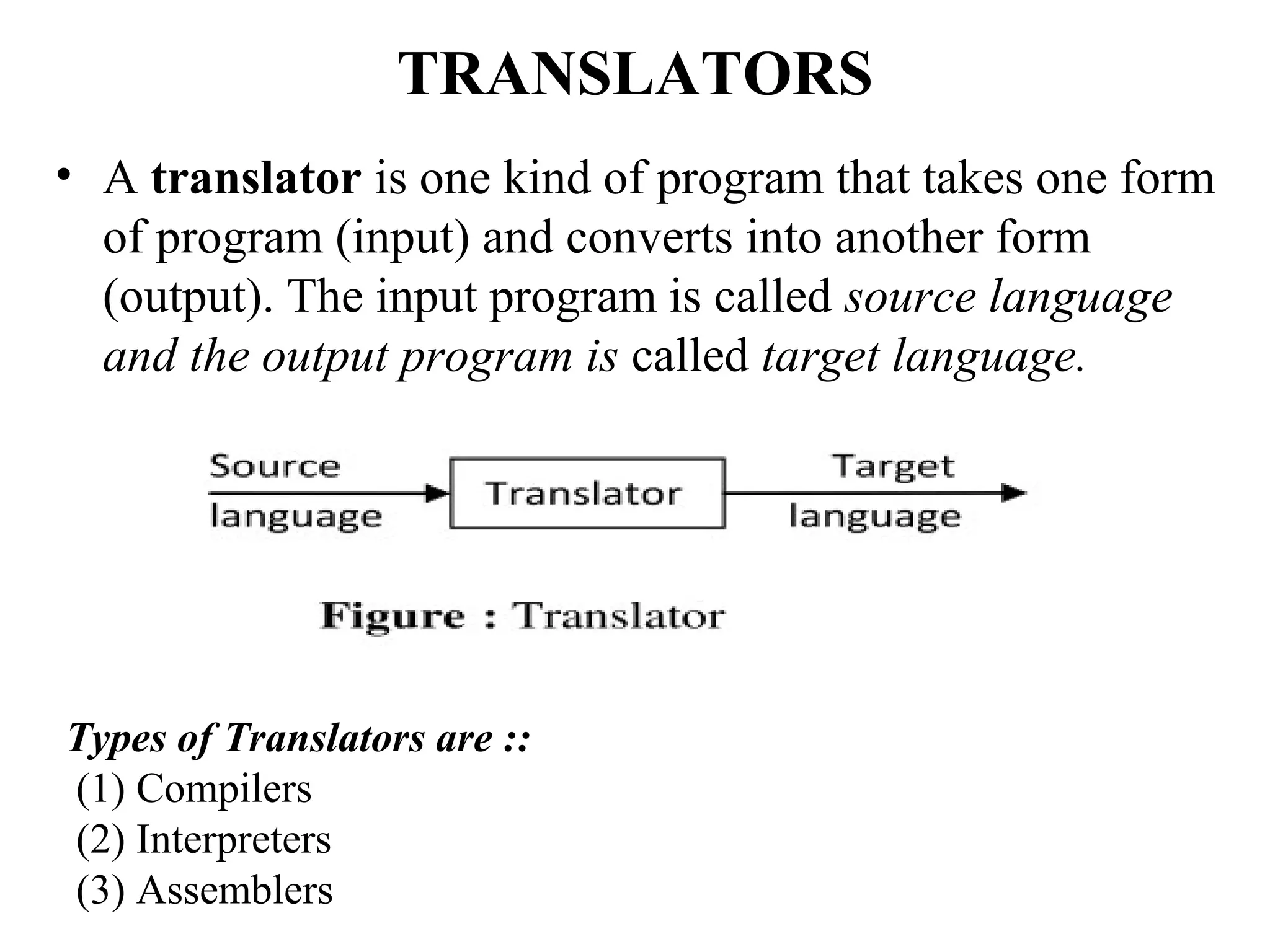 TRANSLATORS
• A translator is one kind of program that takes one form
of program (input) and converts into another form
(output). The input program is called source language
and the output program is called target language.
Types of Translators are ::
(1) Compilers
(2) Interpreters
(3) Assemblers
 