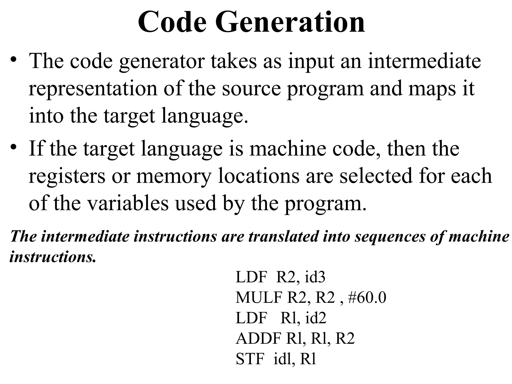 Code Generation
• The code generator takes as input an intermediate
representation of the source program and maps it
into the target language.
• If the target language is machine code, then the
registers or memory locations are selected for each
of the variables used by the program.
The intermediate instructions are translated into sequences of machine
instructions.
LDF R2, id3
MULF R2, R2 , #60.0
LDF Rl, id2
ADDF Rl, Rl, R2
STF idl, Rl
 