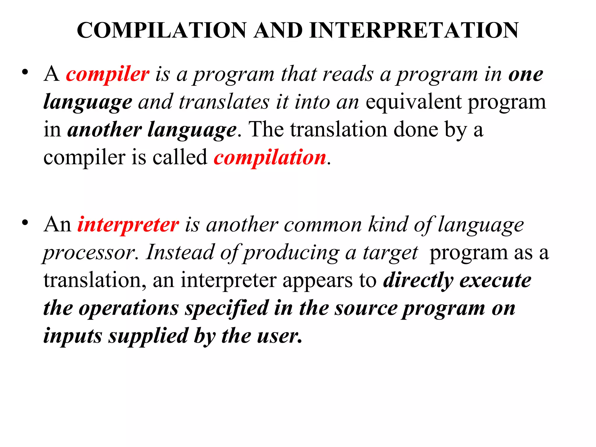 COMPILATION AND INTERPRETATION
• A compiler is a program that reads a program in one
language and translates it into an equivalent program
in another language. The translation done by a
compiler is called compilation.
• An interpreter is another common kind of language
processor. Instead of producing a target program as a
translation, an interpreter appears to directly execute
the operations specified in the source program on
inputs supplied by the user.
 