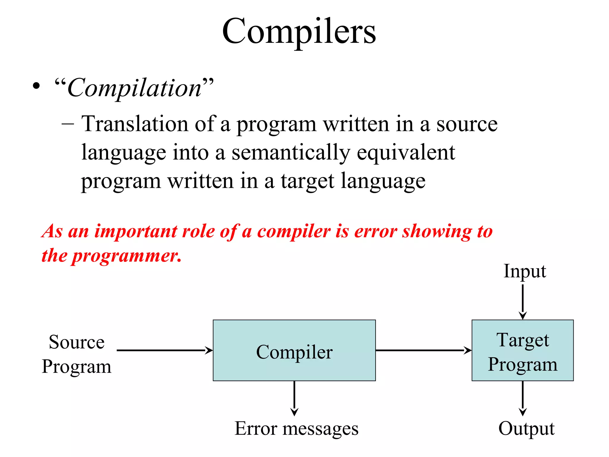Compilers
• “Compilation”
– Translation of a program written in a source
language into a semantically equivalent
program written in a target language
Compiler
Error messages
Source
Program
Target
Program
Input
Output
As an important role of a compiler is error showing to
the programmer.
 