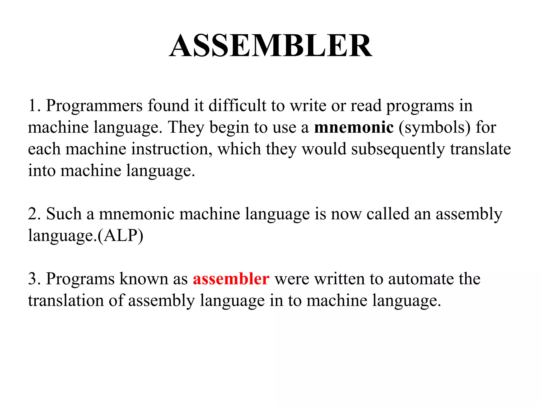 ASSEMBLER
1. Programmers found it difficult to write or read programs in
machine language. They begin to use a mnemonic (symbols) for
each machine instruction, which they would subsequently translate
into machine language.
2. Such a mnemonic machine language is now called an assembly
language.(ALP)
3. Programs known as assembler were written to automate the
translation of assembly language in to machine language.
 