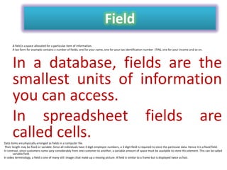 Field
A field is a space allocated for a particular item of information.
A tax form for example contains a number of fields; one for your name, one for your tax identification number (TIN), one for your income and so on.

In a database, fields are the
smallest units of information
you can access.
In spreadsheet fields are
called cells.
Data items are physically arranged as fields in a computer file.
Their length may be fixed or variable. Since all individuals have 3 digit employee numbers, a 3-digit field is required to store the particular data. Hence it is a fixed field.
In contrast, since customers name vary considerably from one customer to another, a variable amount of space must be available to store this element. This can be called
variable field.
In video terminology, a field is one of many still images that make up a moving picture. A field is similar to a frame but is displayed twice as fast.

 