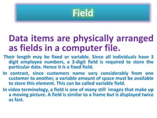 Field
Data items are physically arranged
as fields in a computer file.
Their length may be fixed or variable. Since all individuals have 3
digit employee numbers, a 3-digit field is required to store the
particular data. Hence it is a fixed field.
In contrast, since customers name vary considerably from one
customer to another, a variable amount of space must be available
to store this element. This can be called variable field.
In video terminology, a field is one of many still images that make up
a moving picture. A field is similar to a frame but is displayed twice
as fast.

 