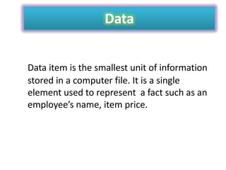 Data
Data item is the smallest unit of information
stored in a computer file. It is a single
element used to represent a fact such as an
employee’s name, item price.

 