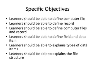 Specific Objectives
• Learners should be able to define computer file
• Learners should be able to define record
• Learners should be able to define computer files
and record
• Learners should be able to define field and data
item
• Learners should be able to explains types of data
items
• Learners should be able to explains the file
structure

 