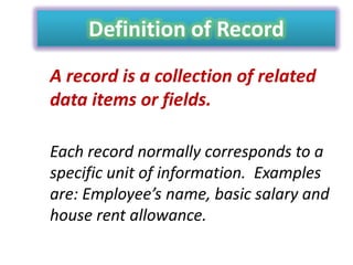 Definition of Record
A record is a collection of related
data items or fields.
Each record normally corresponds to a
specific unit of information. Examples
are: Employee’s name, basic salary and
house rent allowance.

 