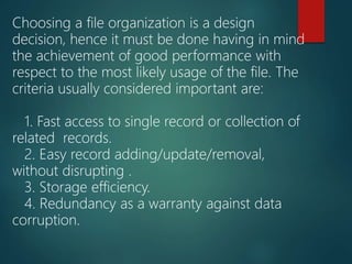 Choosing a file organization is a design
decision, hence it must be done having in mind
the achievement of good performance with
respect to the most likely usage of the file. The
criteria usually considered important are:
1. Fast access to single record or collection of
related records.
2. Easy record adding/update/removal,
without disrupting .
3. Storage efficiency.
4. Redundancy as a warranty against data
corruption.
 