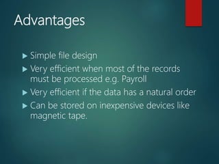 Advantages
 Simple file design
 Very efficient when most of the records
must be processed e.g. Payroll
 Very efficient if the data has a natural order
 Can be stored on inexpensive devices like
magnetic tape.
 
