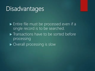 Disadvantages
 Entire file must be processed even if a
single record is to be searched.
 Transactions have to be sorted before
processing
 Overall processing is slow
 