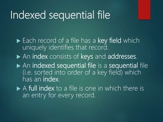 Indexed sequential file
 Each record of a file has a key field which
uniquely identifies that record.
 An index consists of keys and addresses.
 An indexed sequential file is a sequential file
(i.e. sorted into order of a key field) which
has an index.
 A full index to a file is one in which there is
an entry for every record.
 