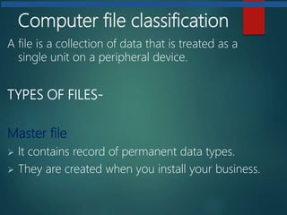 Computer file classification
A file is a collection of data that is treated as a
single unit on a peripheral device.
TYPES OF FILES-
Master file
 It contains record of permanent data types.
 They are created when you install your business.
 