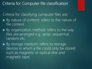Criteria for Computer file classification
Criteria for classifying computer files are:
 By nature of content: refers to the nature of
file content
 By organization method: refers to the way
files are arranged e.g. serial, sequential,
random etc.
 By storage medium: refers to storage
devices in which a file could only be stored
such as magnetic or optical disk and
magnetic tape.
 