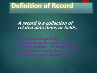 Definition of Record
A record is a collection of
related data items or fields.
Each record normally
corresponds to a specific unit
of information. Examples are:
Employee’s name, basic salary
and house rent allowance.
 
