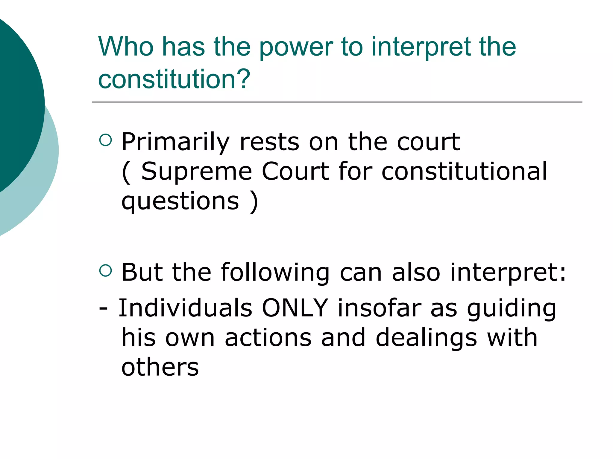 Who has the power to interpret the constitution? Primarily rests on the court ( Supreme Court for constitutional questions ) But the following can also interpret: - Individuals ONLY insofar as guiding his own actions and dealings with others 
