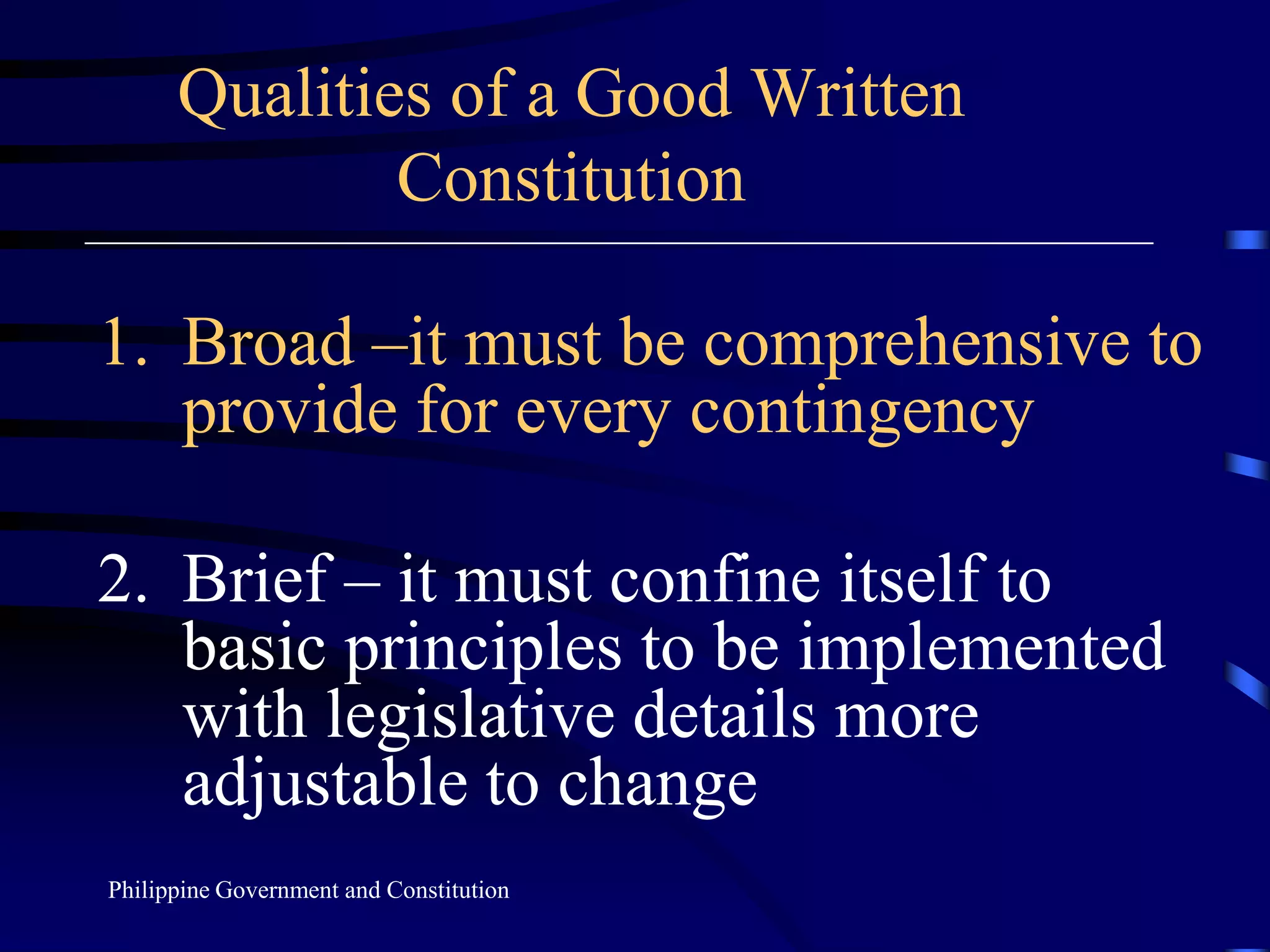 Qualities of a Good Written
Constitution
1. Broad –it must be comprehensive to
provide for every contingency
2. Brief – it must confine itself to
basic principles to be implemented
with legislative details more
adjustable to change
Philippine Government and Constitution
 
