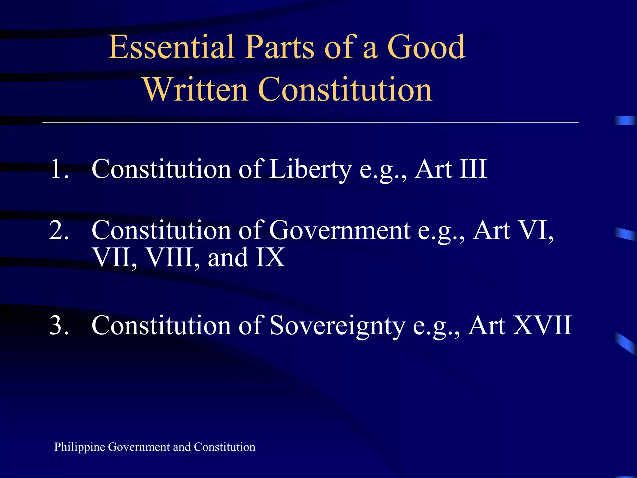 Essential Parts of a Good
Written Constitution
1. Constitution of Liberty e.g., Art III
2. Constitution of Government e.g., Art VI,
VII, VIII, and IX
3. Constitution of Sovereignty e.g., Art XVII
Philippine Government and Constitution
 