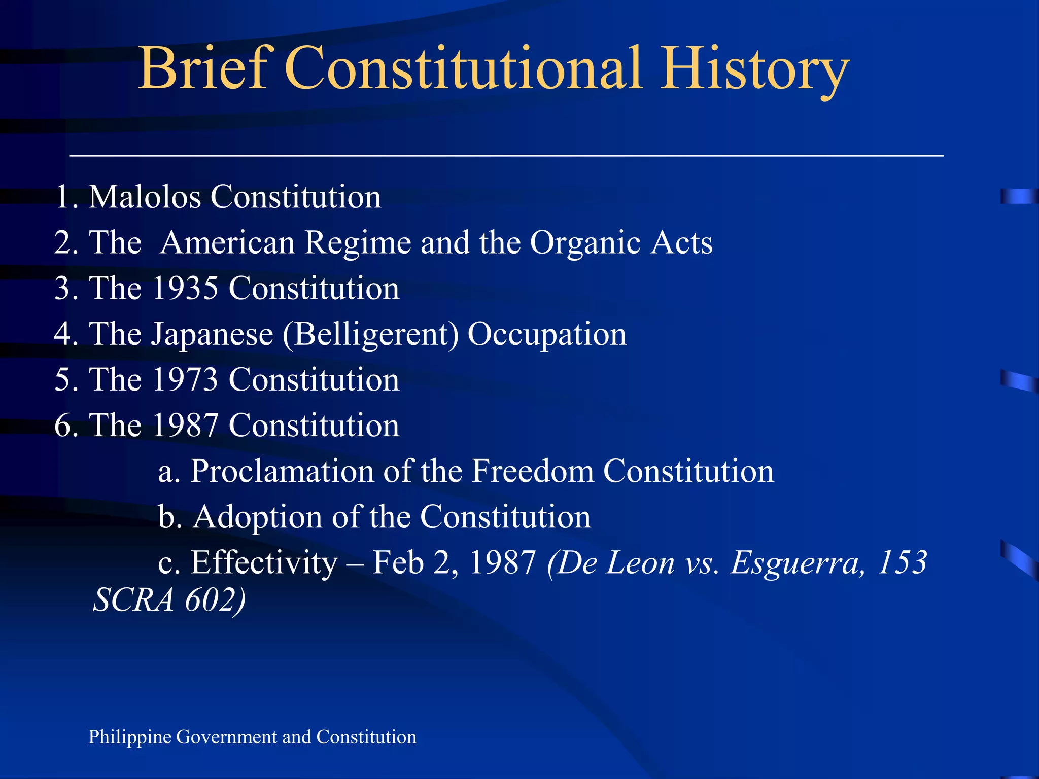 Brief Constitutional History
1. Malolos Constitution
2. The American Regime and the Organic Acts
3. The 1935 Constitution
4. The Japanese (Belligerent) Occupation
5. The 1973 Constitution
6. The 1987 Constitution
a. Proclamation of the Freedom Constitution
b. Adoption of the Constitution
c. Effectivity – Feb 2, 1987 (De Leon vs. Esguerra, 153
SCRA 602)
Philippine Government and Constitution
 