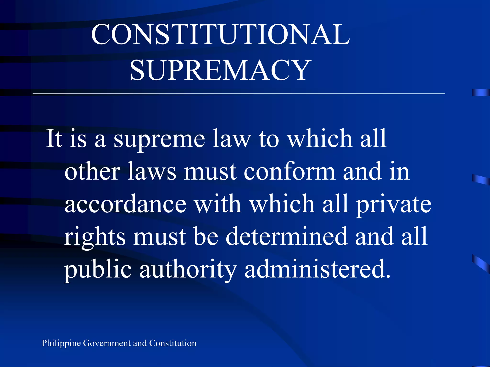 CONSTITUTIONAL
SUPREMACY
It is a supreme law to which all
other laws must conform and in
accordance with which all private
rights must be determined and all
public authority administered.
Philippine Government and Constitution
 