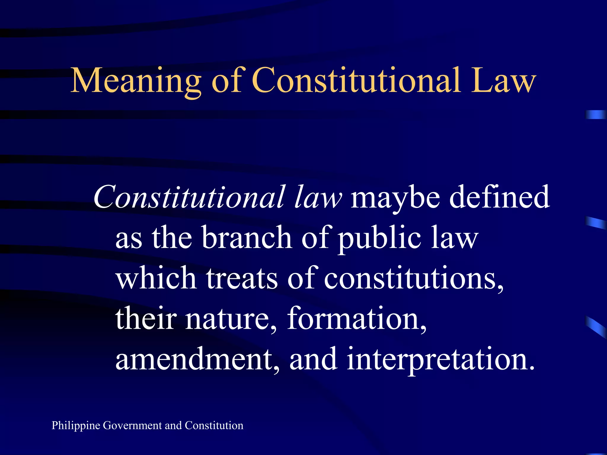 Meaning of Constitutional Law
Constitutional law maybe defined
as the branch of public law
which treats of constitutions,
their nature, formation,
amendment, and interpretation.
Philippine Government and Constitution
 
