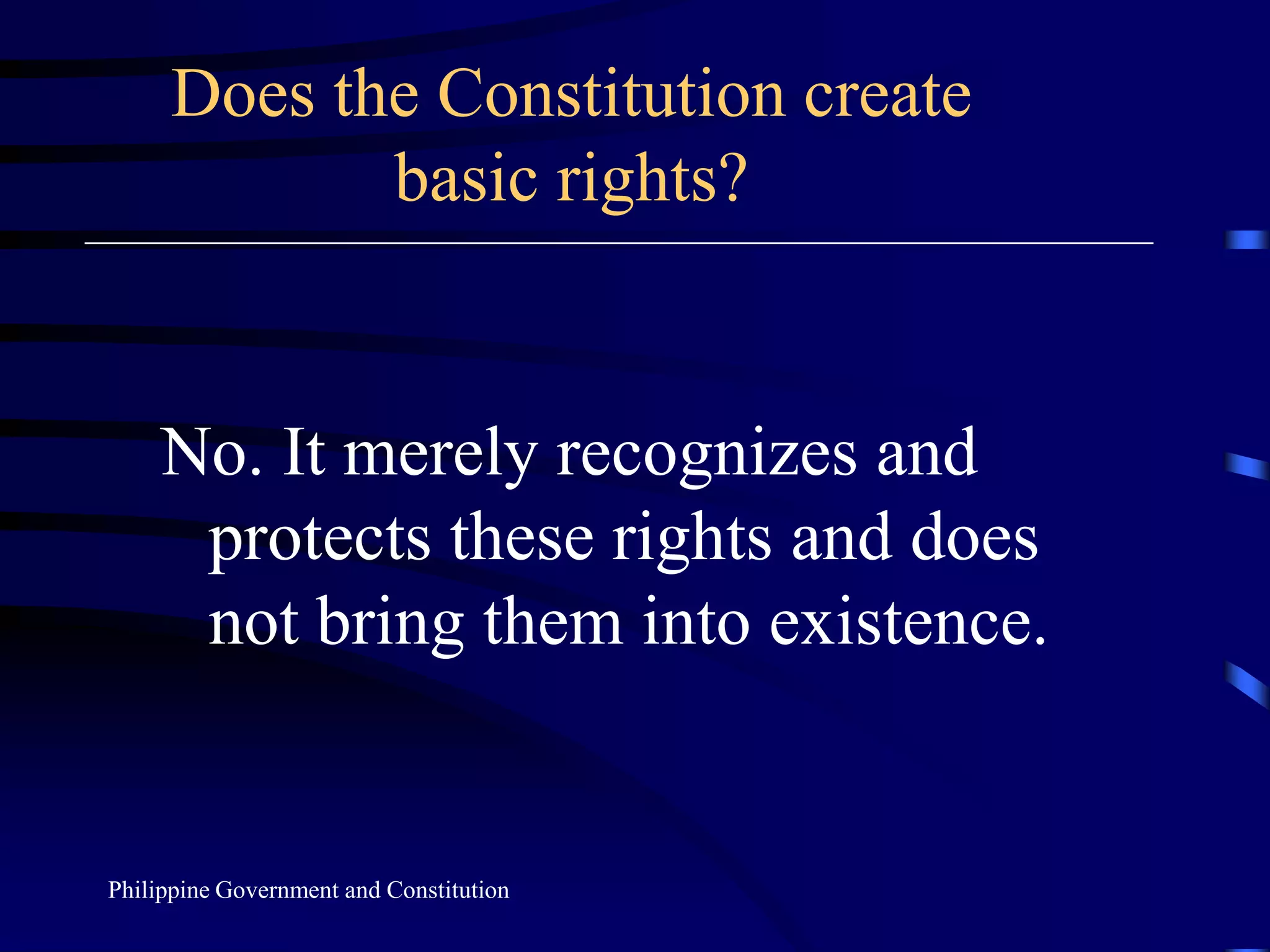 Does the Constitution create basic rights?No. It merely recognizes and protects these rights and does not bring them into existence.Philippine Government and Constitution