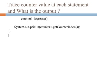 Trace counter value at each statement
and What is the output ?
counter1.decrease();
System.out.println(counter1.getCounterIndex());
}
}
 