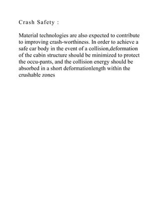 Crash Safety :
Material technologies are also expected to contribute
to improving crash-worthiness. In order to achieve a
safe car body in the event of a collision,deformation
of the cabin structure should be minimized to protect
the occu-pants, and the collision energy should be
absorbed in a short deformationlength within the
crushable zones
 