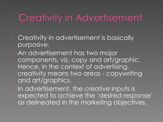 Creativity in advertisement is basically purposive. An advertisement has two major components, viz, copy and art/graphic. Hence, in the context of advertising, creativity means two areas - copywriting and art/graphics. In advertisement, the creative inputs is expected to achieve the ‘desired response’ as delineated in the marketing objectives.  