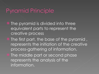 The pyramid is divided into three equivalent parts to represent the creative process The first part, the base of the pyramid , represents the initiation of the creative process-gathering of information. The middle part or second phase represents the analysis of the information. 
