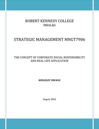 ROBERT KENNEDY COLLEGE
MBAL&S
STRATEGIC MANAGEMENT MNGT7906
THE CONCEPT OF CORPORATE SOCIAL RESPONSIBILITY
AND REAL LIFE APPLICATION
KINGSLEY NWAGU
August 2012
 