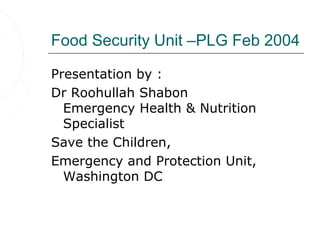 Food Security Unit –PLG Feb 2004

Presentation by :
Dr Roohullah Shabon
  Emergency Health & Nutrition
  Specialist
Save the Children,
Emergency and Protection Unit,
  Washington DC
 