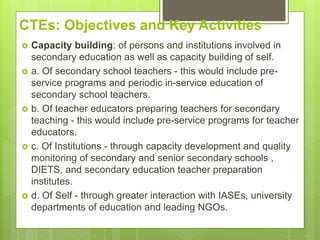 CTEs: Objectives and Key Activities
 Capacity building: of persons and institutions involved in
secondary education as well as capacity building of self.
 a. Of secondary school teachers - this would include pre-
service programs and periodic in-service education of
secondary school teachers.
 b. Of teacher educators preparing teachers for secondary
teaching - this would include pre-service programs for teacher
educators.
 c. Of Institutions - through capacity development and quality
monitoring of secondary and senior secondary schools ,
DIETS, and secondary education teacher preparation
institutes.
 d. Of Self - through greater interaction with IASEs, university
departments of education and leading NGOs.
 