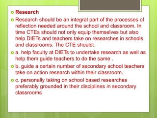  Research
 Research should be an integral part of the processes of
reflection needed around the school and classroom. In
time CTEs should not only equip themselves but also
help DIETs and teachers take on researches in schools
and classrooms. The CTE should:.
 a. help faculty at DIETs to undertake research as well as
help them guide teachers to do the same .
 b. guide a certain number of secondary school teachers
take on action research within their classroom.
 c. personally taking on school based researches
preferably grounded in their disciplines in secondary
classrooms
 