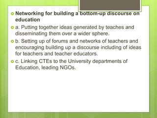  Networking for building a bottom-up discourse on
education
 a. Putting together ideas generated by teaches and
disseminating them over a wider sphere.
 b. Setting up of forums and networks of teachers and
encouraging building up a discourse including of ideas
for teachers and teacher educators.
 c. Linking CTEs to the University departments of
Education, leading NGOs.
 
