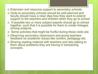  Extension and resource support to secondary schools
 Visits to secondary schools should be well-planned and
faculty should have a clear idea how they want to extend
support to the teachers and children when they go to school.
 If possible two or more subject experts should go to school
together, such that it is possible for them to create linkages
among subjects.
 Some activities that might be fruitful during these visits are:
 Observing secondary classrooms and giving teachers
feedback on academic issues like content, pedagogy etc.
 Sharing reading material with teachers and also talking to
them about problems they are having in transacting
concepts.
 