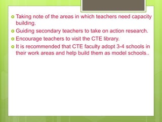  Taking note of the areas in which teachers need capacity
building.
 Guiding secondary teachers to take on action research.
 Encourage teachers to visit the CTE library.
 It is recommended that CTE faculty adopt 3-4 schools in
their work areas and help build them as model schools..
 