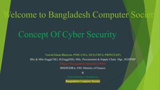 Concept Of Cyber Security
Nazrul Islam Bhuiyan, PMP, CISA, OCE,CDCS, PRINCE2(P)
BSc & MSc Engg(CSE), M.Engg(ISS), MSc. Procurement & Supply Chain Mgt., PGDPMP
Project Management Specialist (PMS)
BISDP,IDRA, FID, Ministry of Finance
&
Joint Secretary (Academic)
Bangladesh Computer Society
Welcome to Bangladesh Computer Society
 