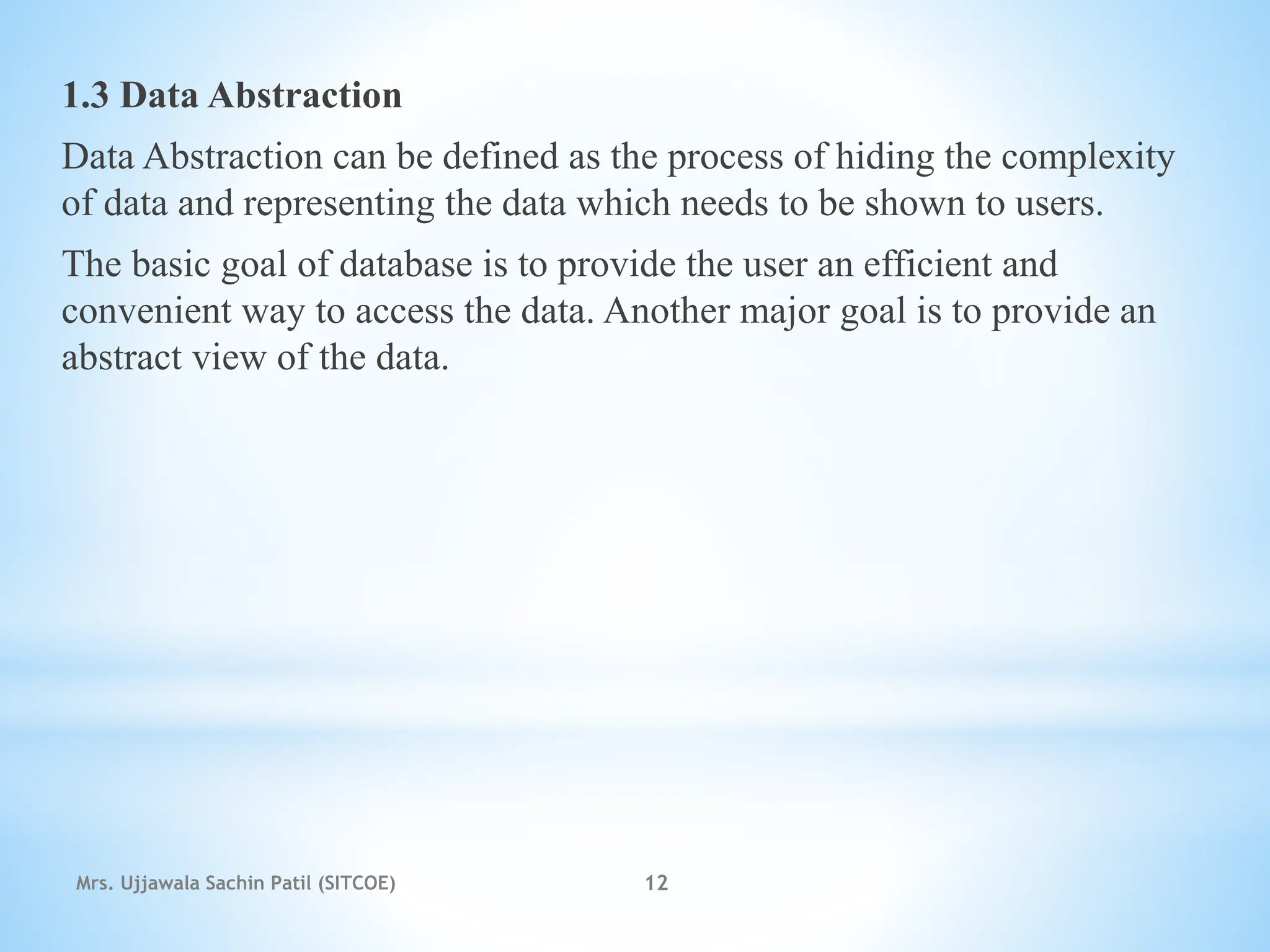 1.3 Data Abstraction
Data Abstraction can be defined as the process of hiding the complexity
of data and representing the data which needs to be shown to users.
The basic goal of database is to provide the user an efficient and
convenient way to access the data. Another major goal is to provide an
abstract view of the data.
Mrs. Ujjawala Sachin Patil (SITCOE) 12
 