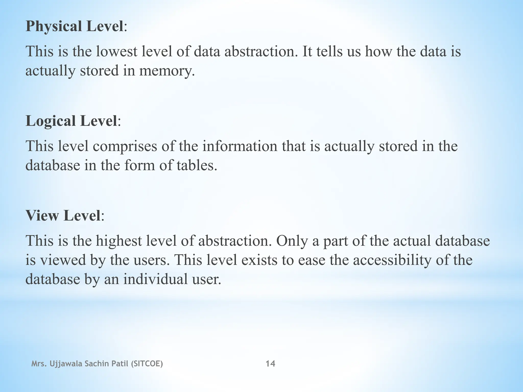 Physical Level:
This is the lowest level of data abstraction. It tells us how the data is
actually stored in memory.
Logical Level:
This level comprises of the information that is actually stored in the
database in the form of tables.
View Level:
This is the highest level of abstraction. Only a part of the actual database
is viewed by the users. This level exists to ease the accessibility of the
database by an individual user.
Mrs. Ujjawala Sachin Patil (SITCOE) 14
 