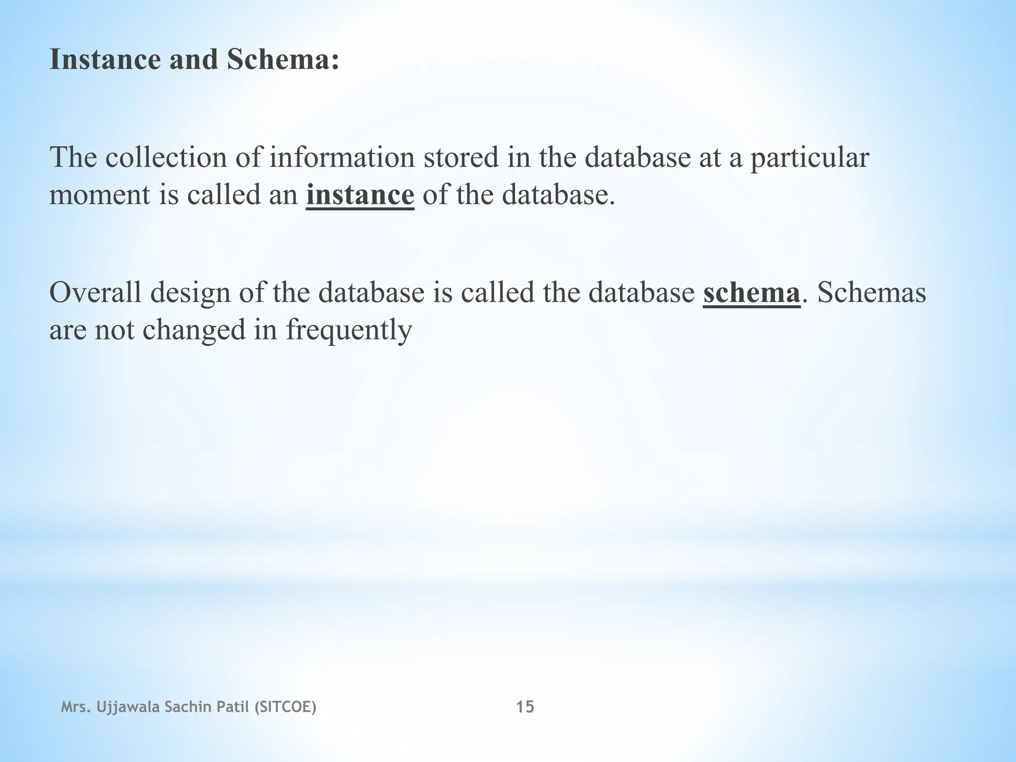 Instance and Schema:
The collection of information stored in the database at a particular
moment is called an instance of the database.
Overall design of the database is called the database schema. Schemas
are not changed in frequently
Mrs. Ujjawala Sachin Patil (SITCOE) 15
 