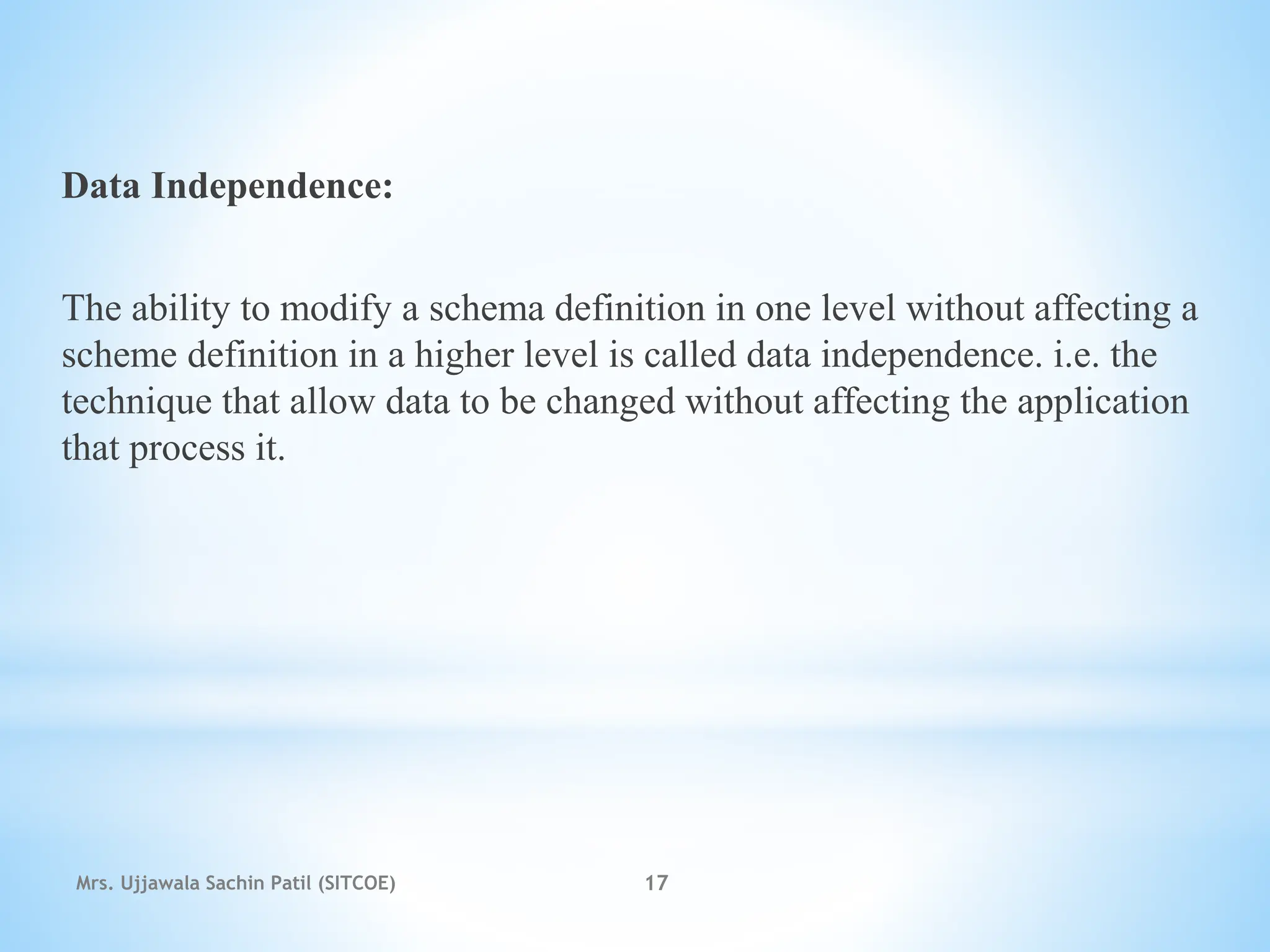 Data Independence:
The ability to modify a schema definition in one level without affecting a
scheme definition in a higher level is called data independence. i.e. the
technique that allow data to be changed without affecting the application
that process it.
Mrs. Ujjawala Sachin Patil (SITCOE) 17
 