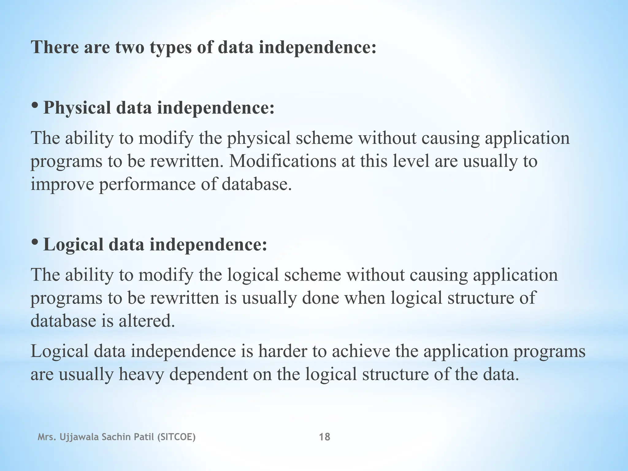 There are two types of data independence:
• Physical data independence:
The ability to modify the physical scheme without causing application
programs to be rewritten. Modifications at this level are usually to
improve performance of database.
• Logical data independence:
The ability to modify the logical scheme without causing application
programs to be rewritten is usually done when logical structure of
database is altered.
Logical data independence is harder to achieve the application programs
are usually heavy dependent on the logical structure of the data.
Mrs. Ujjawala Sachin Patil (SITCOE) 18
 