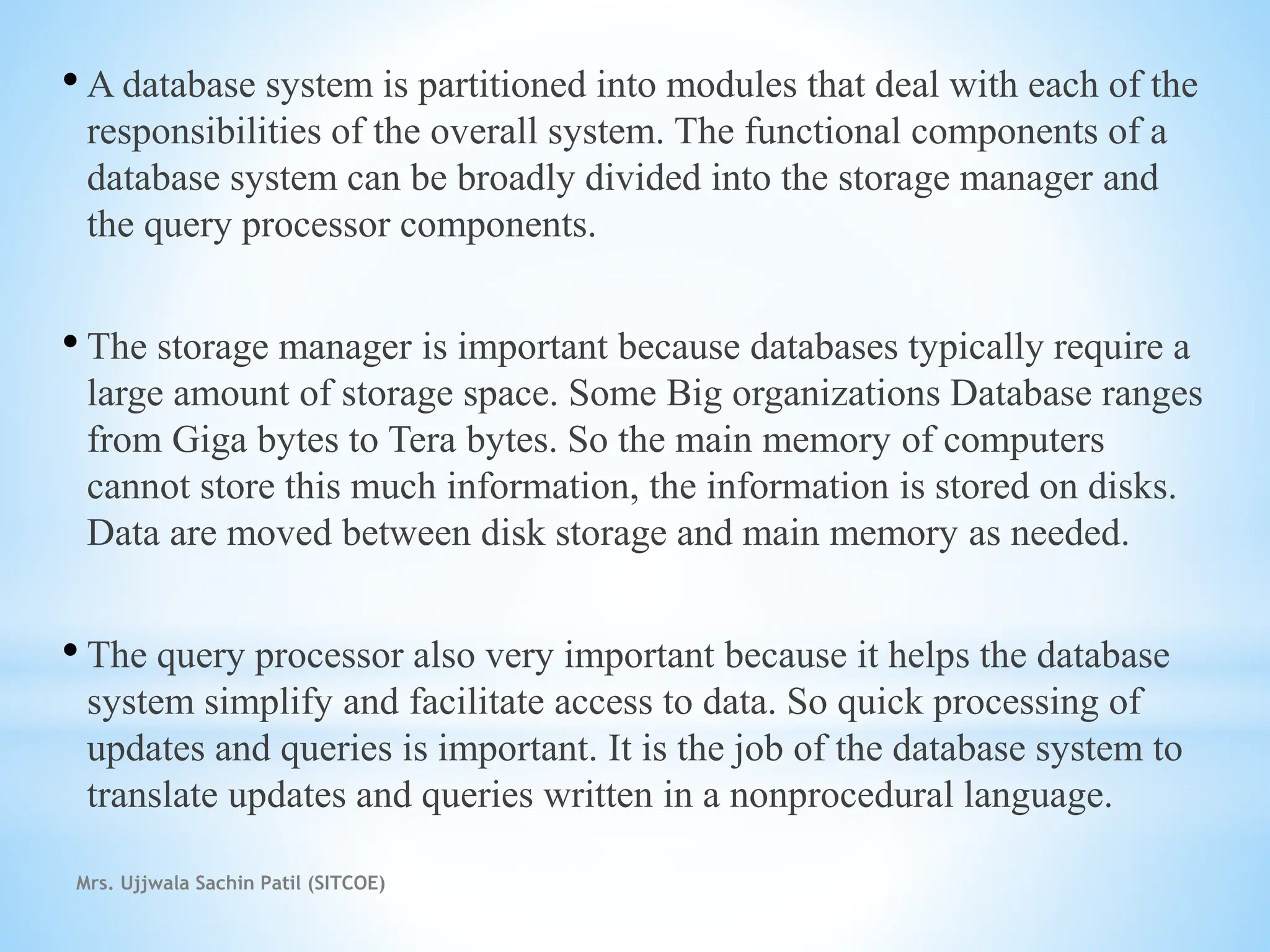 • A database system is partitioned into modules that deal with each of the
responsibilities of the overall system. The functional components of a
database system can be broadly divided into the storage manager and
the query processor components.
• The storage manager is important because databases typically require a
large amount of storage space. Some Big organizations Database ranges
from Giga bytes to Tera bytes. So the main memory of computers
cannot store this much information, the information is stored on disks.
Data are moved between disk storage and main memory as needed.
• The query processor also very important because it helps the database
system simplify and facilitate access to data. So quick processing of
updates and queries is important. It is the job of the database system to
translate updates and queries written in a nonprocedural language.
Mrs. Ujjwala Sachin Patil (SITCOE)
 